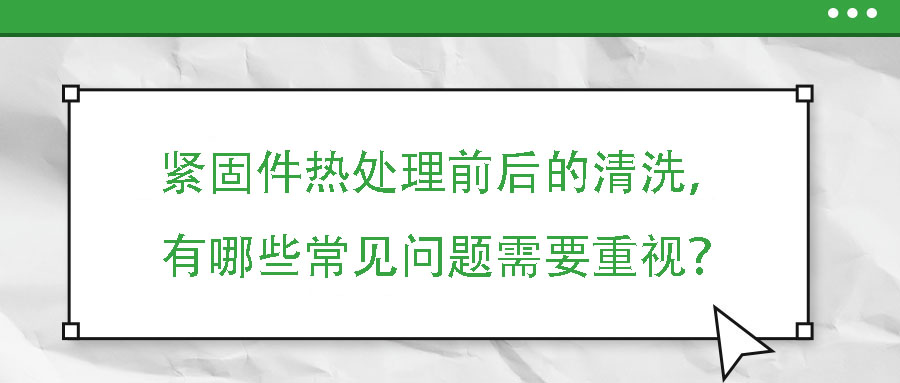 緊固件熱處理前后的清洗，有哪些常見問題需要重視？